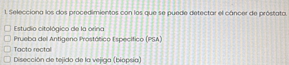 Selecciona los dos procedimientos con los que se puede detectar el cáncer de próstata.
Estudio citológico de la orina
Prueba del Antígeno Prostático Específico (PSA)
Tacto rectal
Disección de tejido de la vejiga (biopsia)