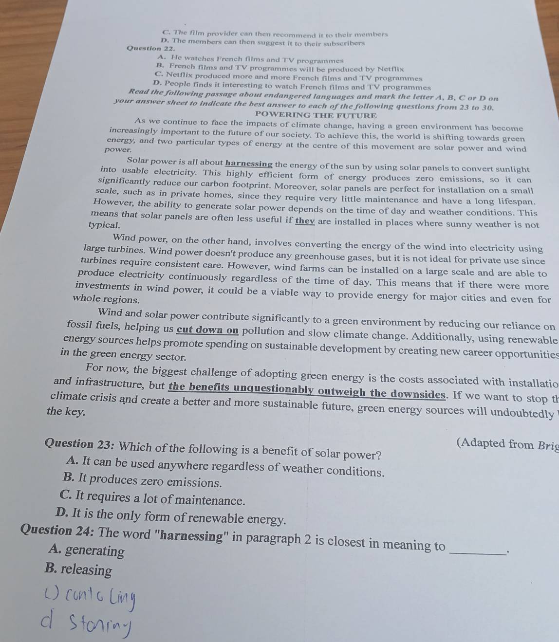 C. The film provider can then recommend it to their members
D. The members can then suggest it to their subscribers
Question 22.
A. He watches French films and TV programmes
B. French films and TV programmes will be produced by Netflix
C. Netflix produced more and more French films and TV programmes
D. People finds it interesting to watch French films and TV programmes
Read the following passage about endangered languages and mark the letter A, B, C or D on
your answer sheet to indicate the best answer to each of the following questions from 23 to 30.
POWERING THE FUTURE
As we continue to face the impacts of climate change, having a green environment has become
increasingly important to the future of our society. To achieve this, the world is shifting towards green
energy, and two particular types of energy at the centre of this movement are solar power and wind
power.
Solar power is all about harnessing the energy of the sun by using solar panels to convert sunlight
into usable electricity. This highly efficient form of energy produces zero emissions, so it can
significantly reduce our carbon footprint. Moreover, solar panels are perfect for installation on a small
scale, such as in private homes, since they require very little maintenance and have a long lifespan.
However, the ability to generate solar power depends on the time of day and weather conditions. This
means that solar panels are often less useful if they are installed in places where sunny weather is not
typical.
Wind power, on the other hand, involves converting the energy of the wind into electricity using
large turbines. Wind power doesn't produce any greenhouse gases, but it is not ideal for private use since
turbines require consistent care. However, wind farms can be installed on a large scale and are able to
produce electricity continuously regardless of the time of day. This means that if there were more
investments in wind power, it could be a viable way to provide energy for major cities and even for
whole regions.
Wind and solar power contribute significantly to a green environment by reducing our reliance on
fossil fuels, helping us cut down on pollution and slow climate change. Additionally, using renewable
energy sources helps promote spending on sustainable development by creating new career opportunities
in the green energy sector.
For now, the biggest challenge of adopting green energy is the costs associated with installatio
and infrastructure, but the benefits unquestionably outweigh the downsides. If we want to stop th
climate crisis and create a better and more sustainable future, green energy sources will undoubtedly
the key.
(Adapted from Brig
Question 23: Which of the following is a benefit of solar power?
A. It can be used anywhere regardless of weather conditions.
B. It produces zero emissions.
C. It requires a lot of maintenance.
D. It is the only form of renewable energy.
Question 24: The word "harnessing" in paragraph 2 is closest in meaning to_
A. generating
.
B. releasing