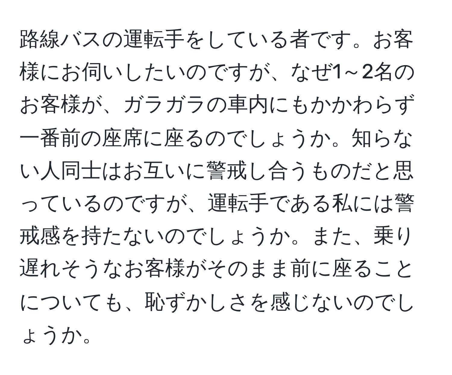 路線バスの運転手をしている者です。お客様にお伺いしたいのですが、なぜ1～2名のお客様が、ガラガラの車内にもかかわらず一番前の座席に座るのでしょうか。知らない人同士はお互いに警戒し合うものだと思っているのですが、運転手である私には警戒感を持たないのでしょうか。また、乗り遅れそうなお客様がそのまま前に座ることについても、恥ずかしさを感じないのでしょうか。