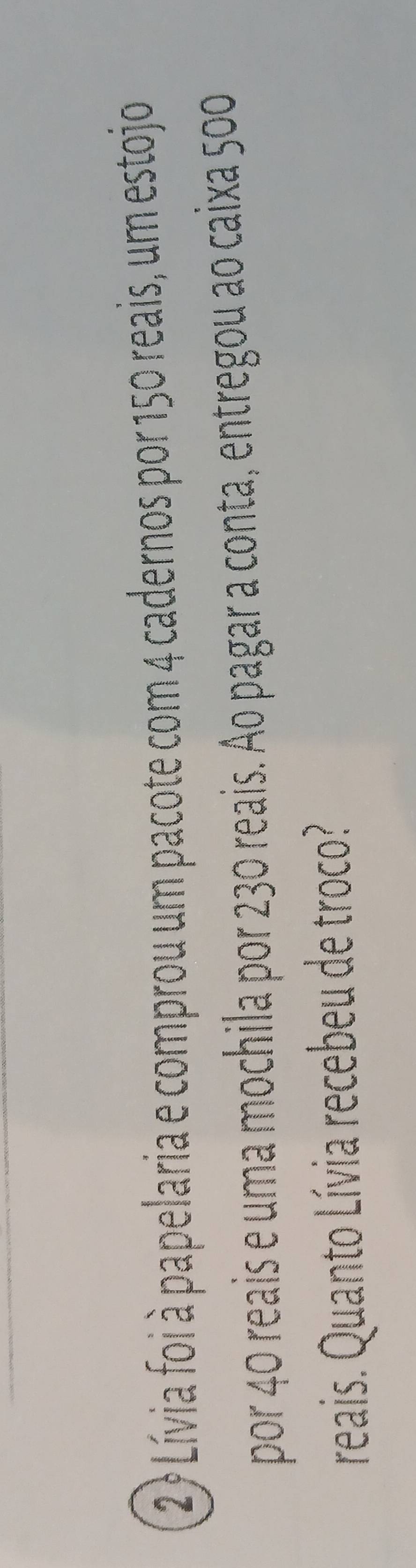 2? Lívia foi à papelaria e comprou um pacote com 4 cadernos por 150 reais, um estojo 
por 40 reais e uma mochila por 230 reais. Ao pagar a conta, entregou ao caixa 500
reais. Quanto Lívia recebeu de troco?