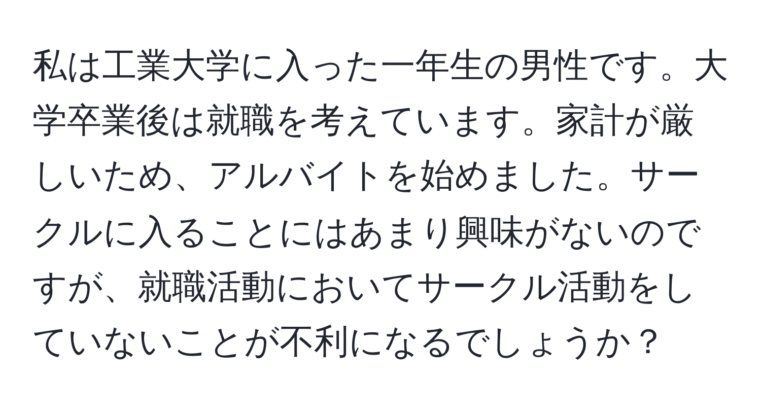 私は工業大学に入った一年生の男性です。大学卒業後は就職を考えています。家計が厳しいため、アルバイトを始めました。サークルに入ることにはあまり興味がないのですが、就職活動においてサークル活動をしていないことが不利になるでしょうか？