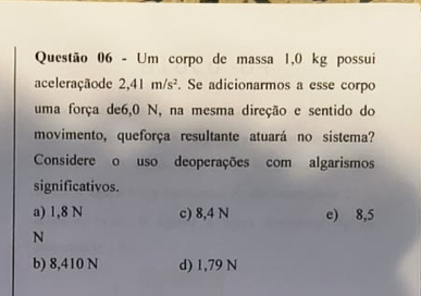 Um corpo de massa 1,0 kg possui
aceleraçãode 2,41m/s^2. Se adicionarmos a esse corpo
uma força de6, 0 N, na mesma direção e sentido do
movimento, queforça resultante atuará no sistema?
Considere o uso deoperações com algarismos
significativos.
a) 1,8 N c) 8,4 N e) 8,5
N
b) 8,410 N d) 1,79 N