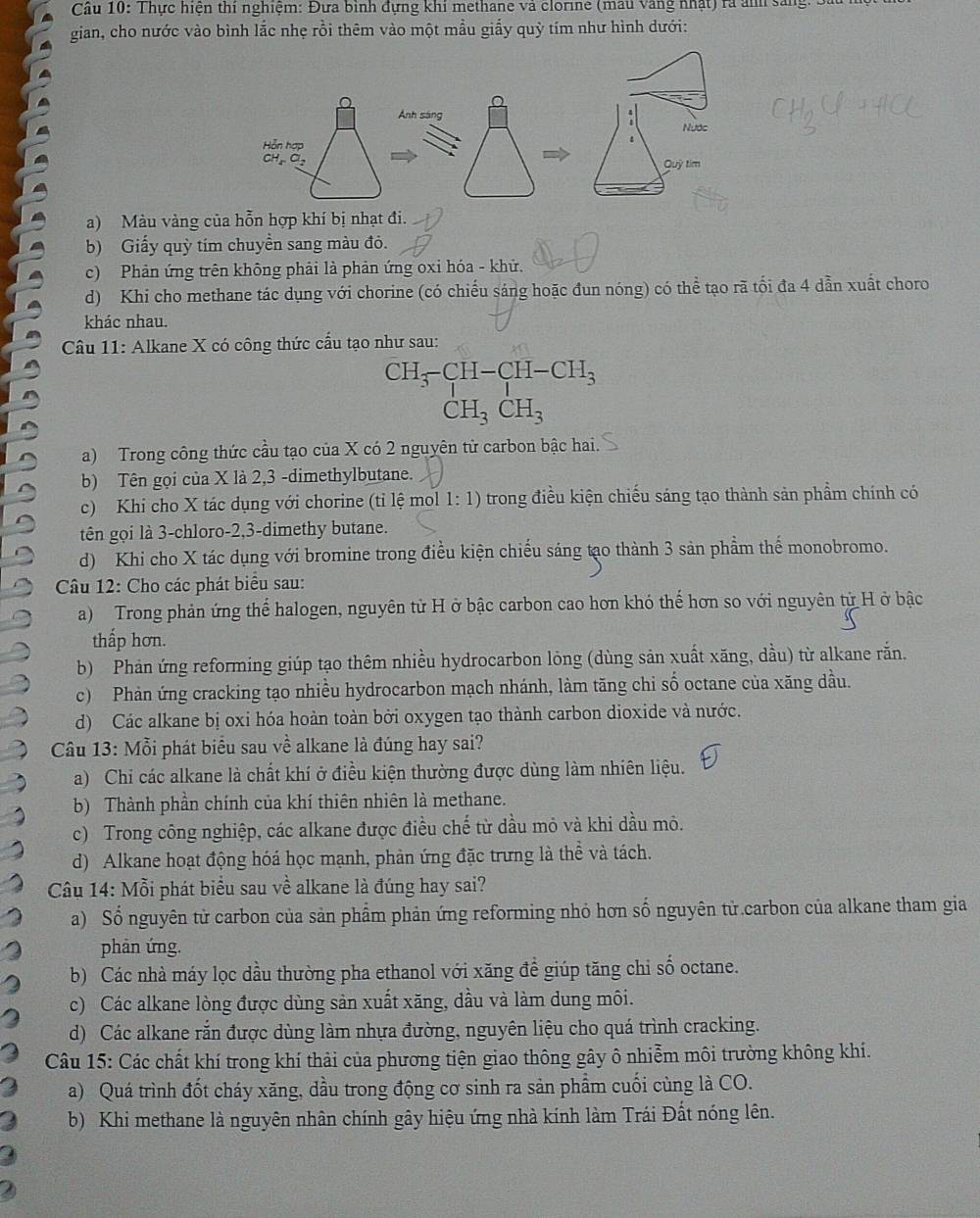 Cầu 10: Thực hiện thí nghiệm: Đựa binh đựng khí methane và clorine (mau vàng nhật) rà ảnh sáng: Sau
gian, cho nước vào bình lắc nhẹ rồi thêm vào một mẫu giấy quỳ tím như hình dưới:
a) Màu vàng của hỗn hợp khí bị nhạt đi.
b) Giấy quỳ tím chuyền sang màu đỏ.
c) Phản ứng trên không phải là phản ứng oxi hóa - khử.
d) Khi cho methane tác dụng với chorine (có chiếu sáng hoặc đun nóng) có thể tạo rã tối đa 4 dẫn xuất choro
khác nhau.
Câu 11: Alkane X có công thức cấu tạo như sau:
beginarrayr CH_3-CH-CH_3 CH_3CH_3endarray
a) Trong công thức cầu tạo của X có 2 nguyên tử carbon bậc hai.
b) Tên gọi của X là 2,3 -dimethylbutane.
c) Khi cho X tác dụng với chorine (tỉ lệ mol 1: 1) trong điều kiện chiếu sáng tạo thành sản phẩm chính có
tên gọi là 3-chloro-2,3-dimethy butane.
d) Khi cho X tác dụng với bromine trong điều kiện chiếu sáng tạo thành 3 sản phầm thế monobromo.
Câu 12: Cho các phát biểu sau:
a) Trong phản ứng thể halogen, nguyên tử H ở bậc carbon cao hơn khó thế hơn so với nguyên từ H ở bậc
thấp hơn.
b) Phản ứng reforming giúp tạo thêm nhiều hydrocarbon lỏng (dùng sản xuất xăng, dầu) từ alkane răn.
c) Phản ứng cracking tạo nhiều hydrocarbon mạch nhánh, làm tăng chi số octane của xăng dầu.
d) Các alkane bị oxi hóa hoàn toàn bởi oxygen tạo thành carbon dioxide và nước.
* Câu 13: Mỗi phát biểu sau về alkane là đúng hay sai?
a) Chi các alkane là chất khí ở điều kiện thường được dùng làm nhiên liệu.
b) Thành phần chính của khí thiên nhiên là methane.
c) Trong công nghiệp, các alkane được điều chế từ dầu mỏ và khi dầu mỏ.
d) Alkane hoạt động hóá học mạnh, phản ứng đặc trưng là thể và tách.
Câu 14: Mỗi phát biểu sau về alkane là đúng hay sai?
a) Số nguyên tử carbon của sản phẩm phản ứng reforming nhỏ hơn số nguyên tử carbon của alkane tham gia
phān ứng.
b) Các nhà máy lọc dầu thường pha ethanol với xăng để giúp tăng chi số octane.
c) Các alkane lòng được dùng sản xuất xăng, dầu và làm dung môi.
d) Các alkane rắn được dùng làm nhựa đường, nguyên liệu cho quá trình cracking.
Câu 15: Các chất khí trong khí thải của phương tiện giao thông gây ô nhiễm môi trường không khí.
a) Quá trình đốt cháy xăng, dầu trong động cơ sinh ra sản phẩm cuối cùng là CO.
b) Khi methane là nguyên nhân chính gây hiệu ứng nhà kính làm Trái Đất nóng lên.