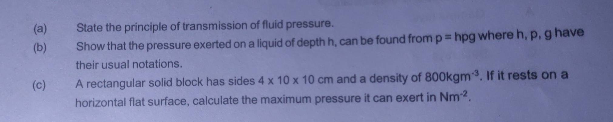 State the principle of transmission of fluid pressure. 
(b) Show that the pressure exerted on a liquid of depth h, can be found from p=hpg where h, p, g have 
their usual notations. 
(c) T A rectangular solid block has sides 4* 10* 10cm and a density of 800kgm^(-3). If it rests on a 
horizontal flat surface, calculate the maximum pressure it can exert in Nm^(-2).