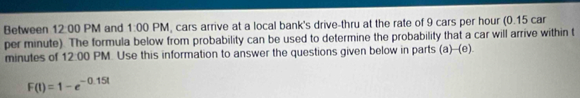 Between 12:00 PM and 1:00 PM, cars arrive at a local bank's drive-thru at the rate of 9 cars per hour (0.15 car
per minute). The formula below from probability can be used to determine the probability that a car will arrive within t
minutes of 12:00 PM Use this information to answer the questions given below in parts (a)-(e).
F(t)=1-e^(-0.15t)