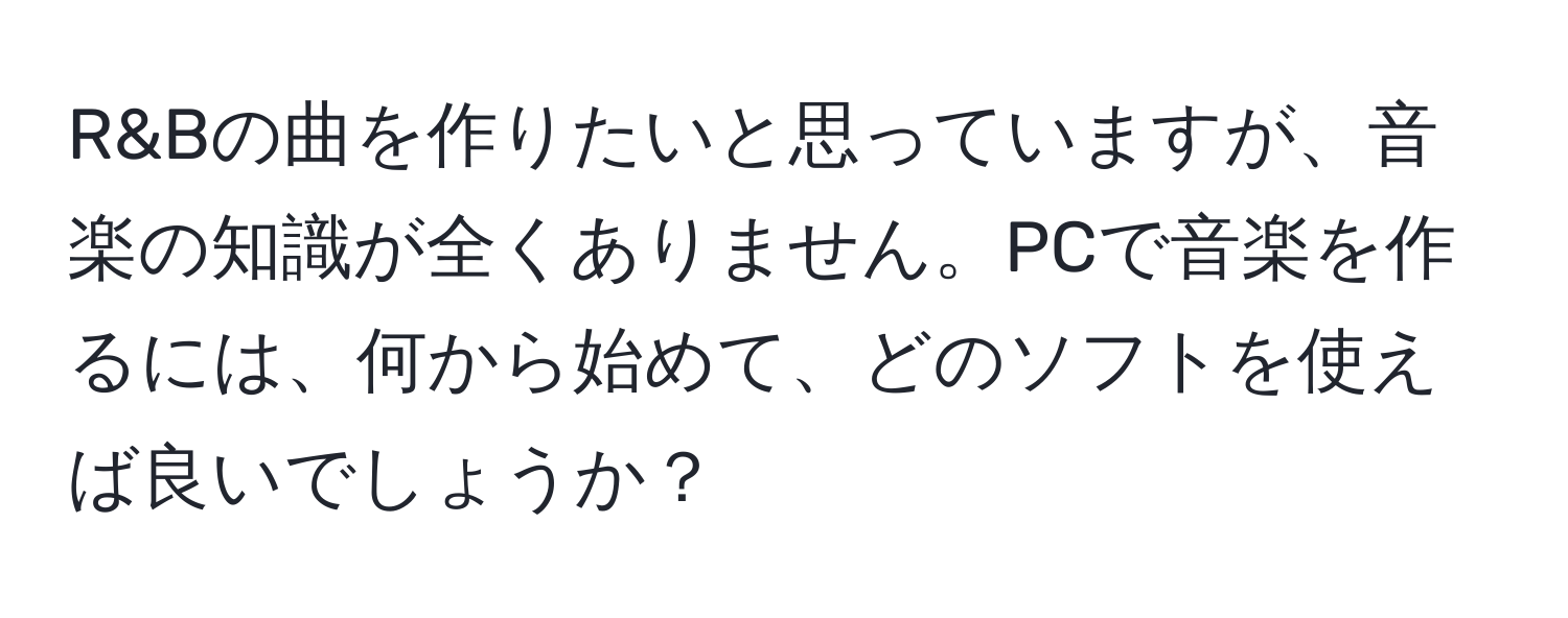 R&Bの曲を作りたいと思っていますが、音楽の知識が全くありません。PCで音楽を作るには、何から始めて、どのソフトを使えば良いでしょうか？