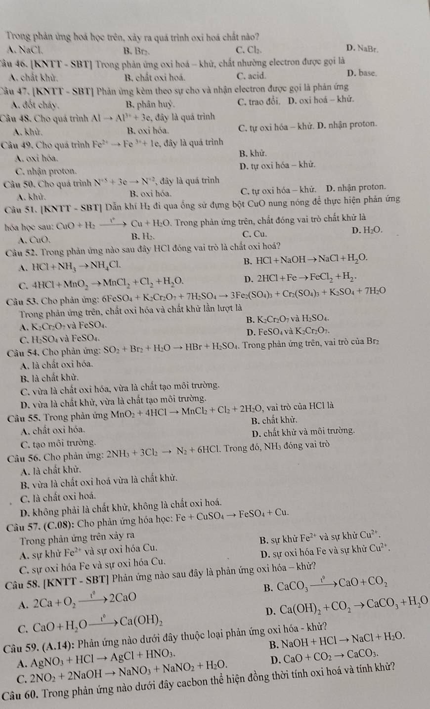 Trong phản ứng hoá học trên, xảy ra quá trình oxi hoá chất nào?
A NaCl B. Br C. Cl₂. D. NaBr.
Cầu 46. [KNTT - SBT] Trong phản ứng oxi hoá - khử, chất nhường electron được gọi là
A. chất khử. B. chất oxi hoá. C. acid.
D. base.
Câu 47. [KNTT - SBT] Phản ứng kèm theo sự cho và nhận electron được gọi là phản ứng
A. đốt cháy. B, phân huỷ. C. trao đổi. D. oxi hoá - khử.
Câu 48, Cho quá trình Alto Al^(3+)+3c. , đây là quá trình
A. khử. B. oxi hóa. C. tự oxi hóa - khử. D. nhận proton.
Câu 49. Cho quá trình Fe^(2+)to Fe^(3+)+Ie 2, đây là quá trình
A. oxi hóa. B. khử.
C. nhận proton. D. tự oxi hóa - khử.
Câu 50. Cho quá trình N^(+5)+3eto N^(+2). đây là quá trình
A. khử. B. oxi hóa. C. tự oxi hóa - khử. D. nhận proton.
Câu 51. [KNTT - SBT] Dẫn khí H₂ đi qua ống sứ đựng bột CuO nung nóng để thực hiện phản ứng
hóa học sau: CuO+H_2xrightarrow f°Cu+H_2O D. Trong phản ứng trên, chất đóng vai trò chất khử là
D.
A. OIO. C. Cu. H_2O.
B. H_2.
Câu 52. Trong phản ứng nào sau đây HCl đóng vai trò là chất oxi hoá?
A. HCl+NH_3to NH_4Cl.
B. HCl+NaOHto NaCl+H_2O.
D.
C. 4HCl+MnO_2to MnCl_2+Cl_2+H_2O. 2HCl+Feto FeCl_2+H_2.
Câu 53. Cho phản ứng: 61 FeSO_4+K_2Cr_2O_7+7H_2SO_4to 3Fe_2(SO_4)_3+Cr_2(SO_4)_3+K_2SO_4+7H_2O
Trong phản ứng trên, chất oxi hóa và chất khữ lần lượt là
B. K_2Cr_2O_7 và H_2SO_4.
A. K_2Cr_2O_7 và FeSO_4.
D. FeSO_4 và K_2Cr_2O_7.
C. H_2SO_4 và FeSO_4.
Câu 54. Cho phản ứng: SO_2+Br_2+H_2Oto HBr+H_2SO_4.. Trong phản ứng trên, vai trò của Br₂
A. là chất oxi hóa.
B. là chất khử.
C. vừa là chất oxi hóa, vừa là chất tạo môi trường.
D. vừa là chất khử, vừa là chất tạo môi trường.
Câu 55. Trong phản ứng MnO_2+4HClto MnCl_2+Cl_2+2H_2O 9, vai trò của HCl là
A. chất oxi hóa. B. chất khử.
C. tạo môi trường. D. chất khử và môi trường.
Câu 56. Cho phản ứng: 2NH_3+3Cl_2to N_2+6HCl. Trong đó, NH₃ đóng vai trò
A. là chất khử.
B. vừa là chất oxi hoá vừa là chất khử.
C. là chất oxi hoá.
D. không phải là chất khử, không là chất oxi hoá.
Câu 57.(C.08) : Cho phản ứng hóa học: Fe+CuSO_4to FeSO_4+Cu.
Trong phản ứng trên xảy ra
A. sự khử Fe²* và sự oxi hóa Cu. B. sự khử Fe^(2+) và sự khử Cu^(2+).
C. sự oxi hóa Fe và sự oxi hóa Cu. D. sự oxi hóa Fe và sự khử Cu^(2+).
Câu 58. [KNTT - SBT] Phản ứng nào sau đây là phản ứng oxi hóa - khử?
B. CaCO_3xrightarrow I°CaO+CO_2
A. 2Ca+O_2xrightarrow t^02CaO Ca(OH)_2+CO_2to CaCO_3+H_2O
C. CaO+H_2Oxrightarrow (OH)Ca(OH)_2
D.
Câu 59. (A.14) : Phản ứng nào dưới đây thuộc loại phản ứng oxi hóa - khử?
B. NaOH+HClto NaCl+H_2O.
A. 2NO_2+2NaOHto NaNO_3+NaNO_2+H_2O. AgNO_3+HClto AgCl+HNO_3.
D. CaO+CO_2to CaCO_3.
C.
Câu 60. Trong phản ứng nào dưới đây cacbon thể hiện đồng thời tính oxi hoá và tính khử?