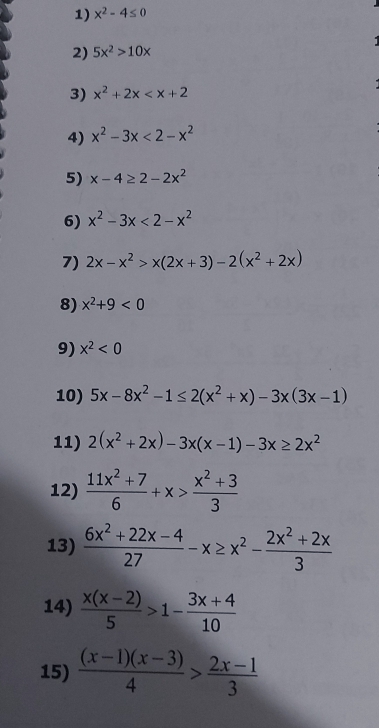 x^2-4≤ 0
2) 5x^2>10x
3) x^2+2x
4) x^2-3x<2-x^2
5) x-4≥ 2-2x^2
6) x^2-3x<2-x^2
7) 2x-x^2>x(2x+3)-2(x^2+2x)
8) x^2+9<0</tex> 
9) x^2<0</tex> 
10) 5x-8x^2-1≤ 2(x^2+x)-3x(3x-1)
11) 2(x^2+2x)-3x(x-1)-3x≥ 2x^2
12)  (11x^2+7)/6 +x> (x^2+3)/3 
13)  (6x^2+22x-4)/27 -x≥ x^2- (2x^2+2x)/3 
14)  (x(x-2))/5 >1- (3x+4)/10 
15)  ((x-1)(x-3))/4 > (2x-1)/3 