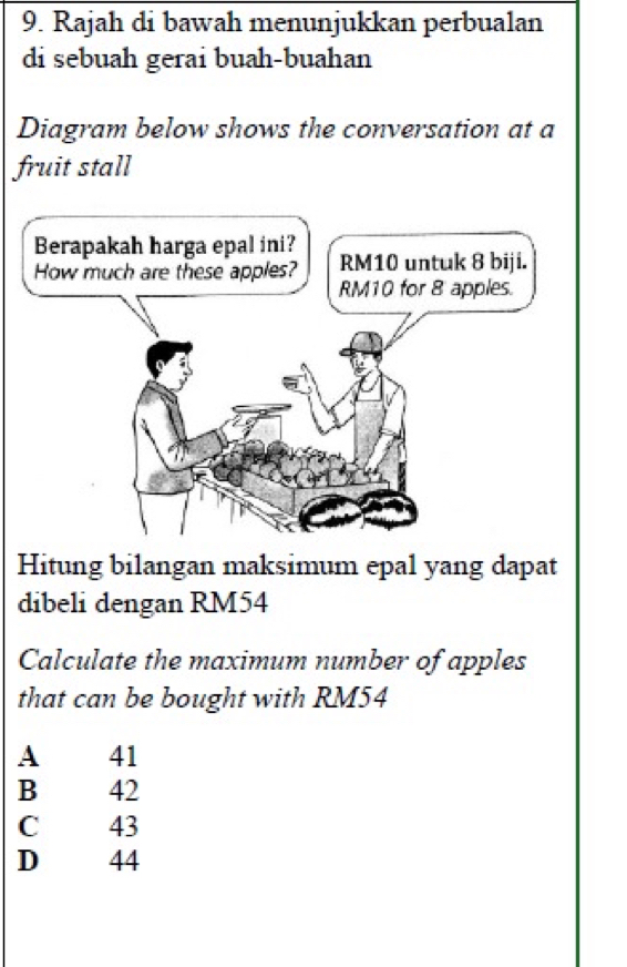 Rajah di bawah menunjukkan perbualan
di sebuah gerai buah-buahan
Diagram below shows the conversation at a
fruit stall
Hitung bilangan maksimum epal yang dapat
dibeli dengan RM54
Calculate the maximum number of apples
that can be bought with RM54
A 41
B 42
C 43
D 44