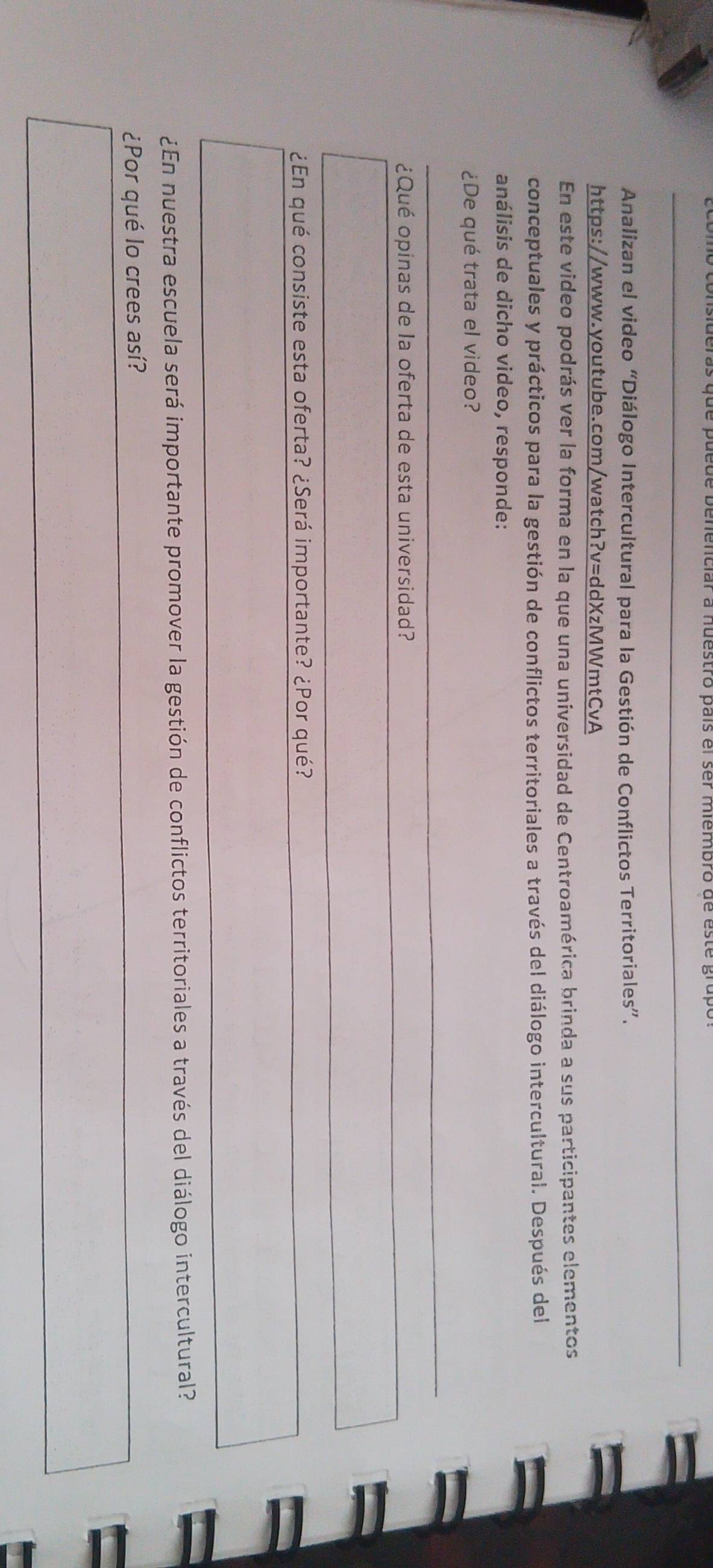 Analizan el video “Diálogo Intercultural para la Gestión de Conflictos Territoriales”. 
https://www.youtube.com/watch?v=ddXzMWmtCvA 
En este video podrás ver la forma en la que una universidad de Centroamérica brinda a sus participantes elementos 
conceptuales y prácticos para la gestión de conflictos territoriales a través del diálogo intercultural. Después del 
análisis de dicho video, responde: 
¿De qué trata el video? 
¿Qué opinas de la oferta de esta universidad? 
¿En qué consiste esta oferta? ¿Será importante? ¿Por qué? 
¿En nuestra escuela será importante promover la gestión de conflictos territoriales a través del diálogo intercultural? 
¿Por qué lo crees así?