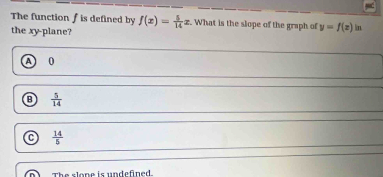 The function /is defined by f(x)= 5/14 x. What is the slope of the graph of y=f(x) in
the xy -plane?
a 0
 5/14 
 14/5 
The slope is undefined.