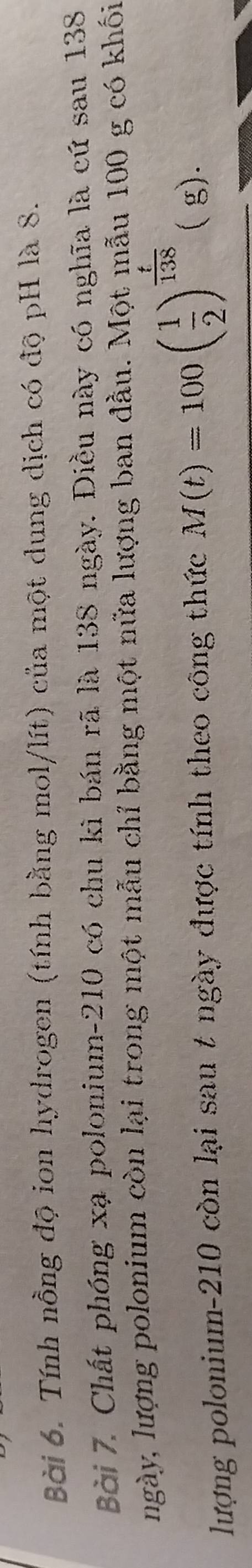 Tính nồng độ ion hydrogen (tính bằng mol/lít) của một dung dịch có độ pH là 8. 
Bài 7. Chất phóng xạ polonium- 210 có chu kì bán rã là 138 ngày. Điều này có nghĩa là cứ sau 138
ngày, lượng polonium còn lại trong một mẫu chỉ bằng một nửa lượng ban đầu. Một mẫu 100 g có khối 
lượng polonium- 210 còn lại sau t ngày được tính theo công thức M(t)=100( 1/2 )^ t/138  ( g).