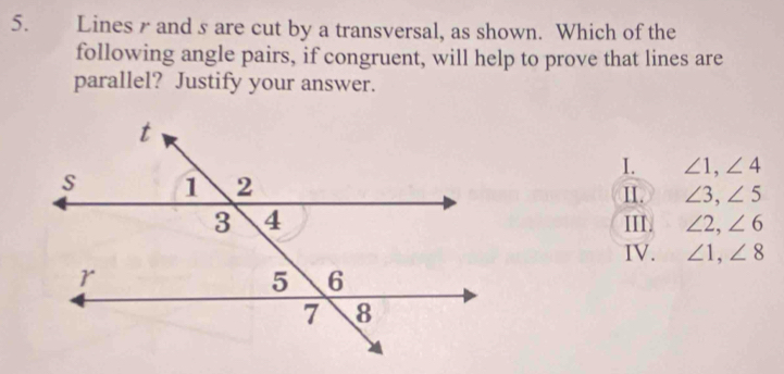 Lines and s are cut by a transversal, as shown. Which of the
following angle pairs, if congruent, will help to prove that lines are
parallel? Justify your answer.
I. ∠ 1, ∠ 4
II. ∠ 3, ∠ 5
III. ∠ 2, ∠ 6
IV. ∠ 1, ∠ 8