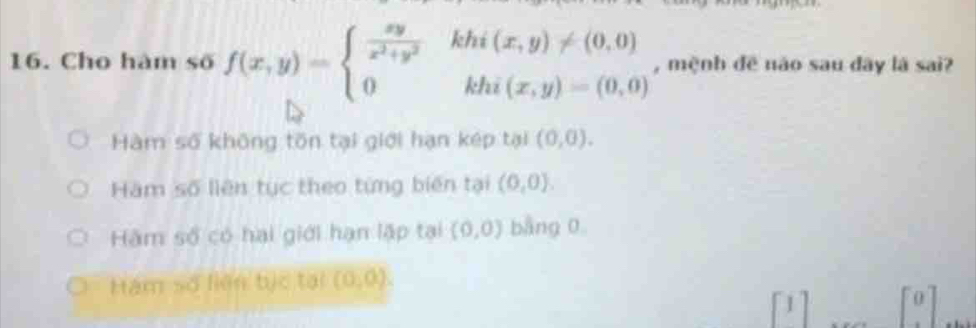 Cho hàm số f(x,y)=beginarrayl  xy/x^2+y^2 &khi(x,y)!= (0,0) 0&khi(x,y)=(0,0)endarray. , mệnh đề não sau đây là sai?
Hàm số không tồn tại giới hạn kép tại (0,0).
Hàm số liên tục theo từng biến tại (0,0).
Hàm số có hai giới hạn lập tại (0,0) bàng 0
Hám số liên tịc tại (0,0).