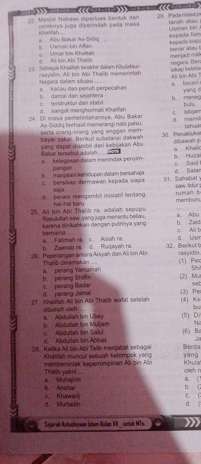 a       e e  Réffe Refrres Réfs
22. Masjid Nabawi diperluas bentuk dan 29. Pada masa p
coraknya juga diperindah pada masa Usman bin tanah atau
Khalifah....
a Abu Bakar As-Sidiq kepada fam
b. Usman bin Affan kepada siapa
c. Umar bin Khattab benar atau t
menjadi milii
d. Ali bin Abi Thalib
23. Sebagai Khalifah terakhir dalam Khulafaur negara. Ben
rasyidin, Ali bin Abi Thalib memerintah sikap ketela
Negara dalam situasi ..... Ali bin Abi T
a. kacau dan penuh perpecahan a. berani
b. damai dan sejahtera yang d
c. terstruktur dan stabil b. meneg bulu
d. sangat menghormati Khalifah
24. Di masa pemerintahannya, Abu Bakar c. istiqam
As-Siddiq berhasil memerangi nabi palsu, d. memili
tahuar
serta orang-orang yang enggan mem-
bayar zakat. Berikut substansi dakwah 30. Penakluka
yang dapat diambil dari kebijakan Abu dibawah p
Bakar tersebut adalah HOTS a. Khalic
a. ketegasan dalam menindak penyim- b. Huzai
pangan c. Said
b. manjalani kehidupan dalam bersahaja d. Salan
c. bersikap dermawan kepada siapa 31. Sahabat y
saja saw. tidur
d. berani mengambil inisiatif tentan rumah b
hal-hal baru membunu
25. Ali bin Abi Thalib ra. adalah sepupu
Rasulullah saw. yang juga menantu beliau, a. Abu
karena dinikahkan dengan putrinya yang b. Zaid
bernama .... c、 Ali b
a. Fatimah ra. c. Aisah ra. d. Usm
b. Zaenab ra. d. Ruqayah ra. 32. Berikut b
26. Peperangan antara Aisyah dan Ali bin Abi rasyidin.
Thalib dinamakan .... (1) Pec
a perang Yamamah Shi
b. perang Shiffin (2) Mur
c. perang Badar seb
d. perang Jamal (3) Pe
27. Khalifah Ali bin Abi Thalib wafat setelah (4) Ke
dibunuh oleh ....
bu
a. Abdullah bin Ubay (5) Di
b. Abdullah bin Muljam Na
c. Abdullah bin Salul (6) Ba
d. Abdullah bin Abbas Ja
28. Ketika Ali bin Abi Talib menjabat sebagai Berda
Khalifah muncul sebuah kelompok yang yang
memberontak kepemimpinan Ali bin Abi  Khula
Thalib yakni .... oleh n
a. Muhajirin a. (1
b. Anshar b. (
c. Khawarij c. (:
d. Murtadin d. (
Sejarah Kabudayean Islam Kelas VIl _ untuk MTs.