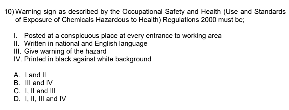 10)Warning sign as described by the Occupational Safety and Health (Use and Standards
of Exposure of Chemicals Hazardous to Health) Regulations 2000 must be;
I. Posted at a conspicuous place at every entrance to working area
II. Written in national and English language
III. Give warning of the hazard
IV. Printed in black against white background
A. I and II
B. III and IV
C. I, II and III
D. I, II, III and IV