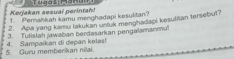 Tugas Mañair 
Kerjakan sesuai perintah! 
1. Pernahkah kamu menghadapi kesulitan? 
2. Apa yang kamu lakukan untuk menghadapi kesulitan tersebut? 
3. Tulislah jawaban berdasarkan pengalamanmu! 
4. Sampaikan di depan kelas! 
5. Guru memberikan nilai.