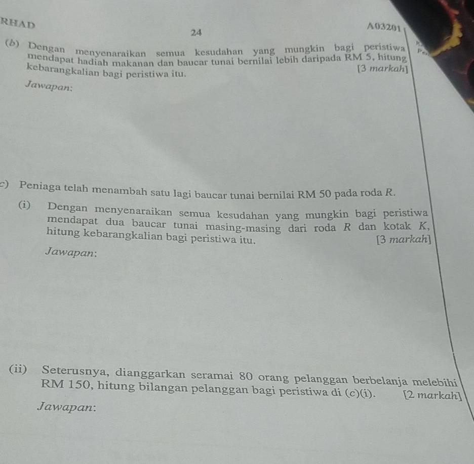 RHAD 
24
A03201
() Dengan menyenaraikan semua kesudahan yang mungkin bagi peristiwa D 
mendapat hadiah makanan dan baucar tunai bernilai lebih daripada RM 5, hitung 
kebarangkalian bagi peristiwa itu. 
[3 markah] 
Jawapan: 
c) Peniaga telah menambah satu Iagi baucar tunai bernilai RM 50 pada roda R. 
(i) Dengan menyenaraikan semua kesudahan yang mungkin bagi peristiwa 
mendapat dua baucar tunai masing-masing dari roda R dan kotak K, 
hitung kebarangkalian bagi peristiwa itu. 
[3 markah] 
Jawapan: 
(ii) Seterusnya, dianggarkan seramai 80 orang pelanggan berbelanja melebihi
RM 150, hitung bilangan pelanggan bagi peristiwa di (c)(i). [2 markah] 
Jawapan: