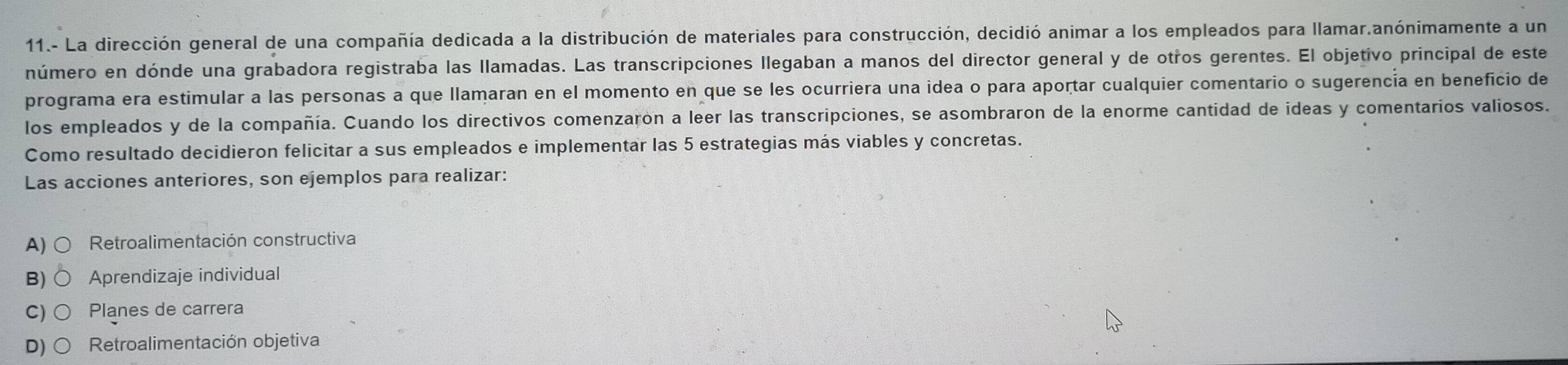 11.- La dirección general de una compañía dedicada a la distribución de materiales para construcción, decidió animar a los empleados para llamar.anónimamente a un
número en dónde una grabadora registraba las llamadas. Las transcripciones llegaban a manos del director general y de otros gerentes. El objetivo principal de este
programa era estimular a las personas a que llamaran en el momento en que se les ocurriera una idea o para aportar cualquier comentario o sugerencía en beneficio de
los empleados y de la compañía. Cuando los directivos comenzaron a leer las transcripciones, se asombraron de la enorme cantidad de ideas y comentarios valiosos.
Como resultado decidieron felicitar a sus empleados e implementar las 5 estrategias más viables y concretas.
Las acciones anteriores, son ejemplos para realizar:
A) Retroalimentación constructiva
B) Aprendizaje individual
C) Planes de carrera
D) Retroalimentación objetiva