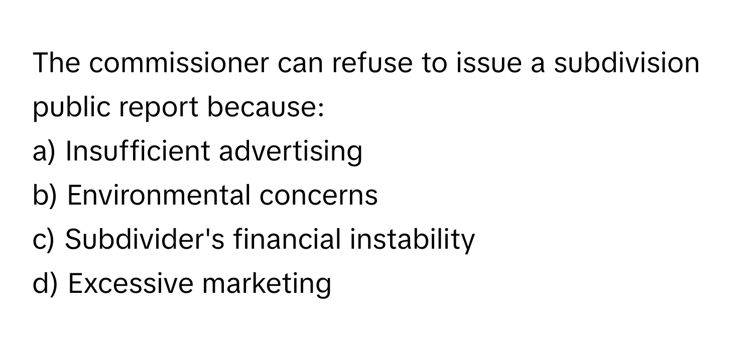 The commissioner can refuse to issue a subdivision public report because:

a) Insufficient advertising
b) Environmental concerns
c) Subdivider's financial instability
d) Excessive marketing