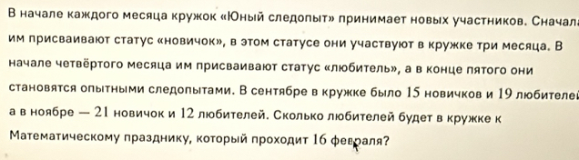 В начале каждого месяца кружок κНОный следоπыτη принимает новых участников. Сначал 
им присваивают статус «новичокル, в этом статусе они участвуютв кружке три месяца。 В 
начале четвёртого месяца им присваивают статус «любитель», а в конце πятого они 
становятся олыΤными следопытами. В сентябре вкружке было 15 новичков и 19 любителег 
а в ноябре — 21 новичок и 12 любителей. Сколько любителей будет вкружке к 
Μатематическому πразднику, коτοрый πрохοдиτ 16 φеεраля