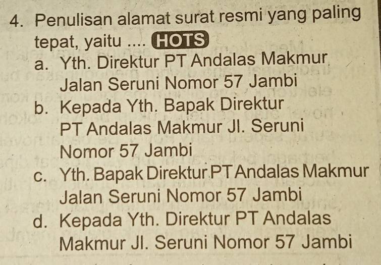 Penulisan alamat surat resmi yang paling
tepat, yaitu .... HOTS
a. Yth. Direktur PT Andalas Makmur
Jalan Seruni Nomor 57 Jambi
b. Kepada Yth. Bapak Direktur
PT Andalas Makmur JI. Seruni
Nomor 57 Jambi
c. Yth. Bapak Direktur PT Andalas Makmur
Jalan Seruni Nomor 57 Jambi
d. Kepada Yth. Direktur PT Andalas
Makmur JI. Seruni Nomor 57 Jambi