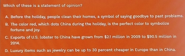 Which of these is a statement of opinion?
A. Before the holiday, people clean their homes, a symbol of saying goodbye to past problems.
B. The color red, which dots China during the holiday, is the perfect color to symbolize
fortune and joy.
C. Exports of U.S. lobster to China have grown from $2.1 million in 2009 to $90.5 million in
2014.
D. Luxury items such as jewelry can be up to 30 percent cheaper in Europe than in China.