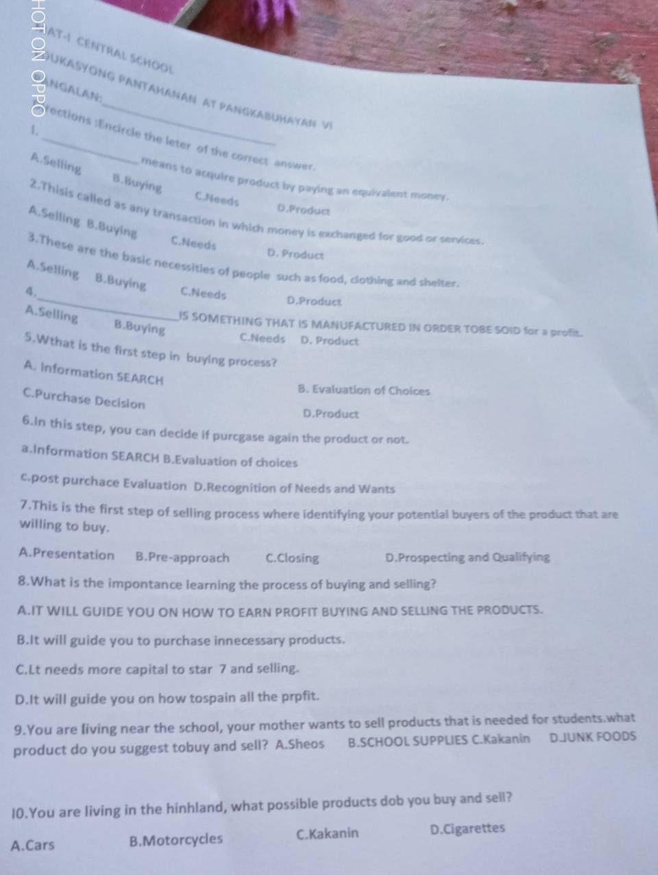 AT-1 CENTRAL SCHOO!
o NGALAN:
S ouKaSYoNG PaNtahanaN At PanGkabuHayan v
.
_ections :Encircle the leter of the correct answer
A.Selling B.Buying
means to acquire product by paying an equivalent money.
C.Needs
D.Product
2.Thisis called as any transaction in which money is exchanged for good or services
A.Selling B.Buying
C.Needs
D. Product
3.These are the basic necessities of people such as food, clothing and shelter.
A.Selling B.Buying
4._ C.Needs D.Product
A.Selling B.Buying
IS SOMETHING THAT IS MANUFACTURED IN ORDER TOBE SOID for a profit.
C.Needs D. Product
5.Wthat is the first step in buying process?
A. Information SEARCH
B. Evaluation of Choices
C.Purchase Decision
D.Product
6.In this step, you can decide if purcgase again the product or not.
a.Information SEARCH B.Evaluation of choices
c.post purchace Evaluation D.Recognition of Needs and Wants
7.This is the first step of selling process where identifying your potential buyers of the product that are
willing to buy.
A.Presentation B.Pre-approach C.Closing D.Prospecting and Qualifying
8.What is the impontance learning the process of buying and selling?
A.IT WILI GUIDE YOU ON HOW TO EARN PROFIT BUYING AND SELLING THE PRODUCTS.
B.It will guide you to purchase innecessary products.
C.Lt needs more capital to star 7 and selling.
D.It will guide you on how tospain all the prpfit.
9.You are living near the school, your mother wants to sell products that is needed for students.what
product do you suggest tobuy and sell? A.Sheos B.SCHOOL SUPPLIES C.Kakanin D.JUNK FOODS
10.You are living in the hinhland, what possible products dob you buy and sell?
A.Cars B.Motorcycles C,Kakanin D.Cigarettes