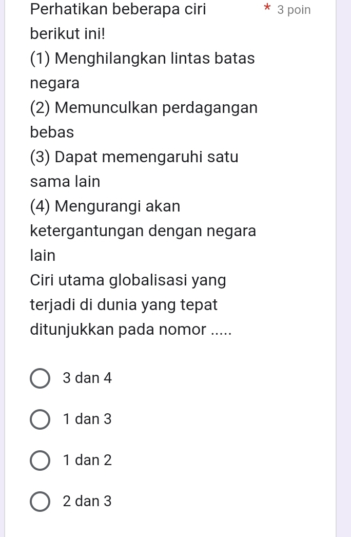 Perhatikan beberapa ciri 3 poin
berikut ini!
(1) Menghilangkan lintas batas
negara
(2) Memunculkan perdagangan
bebas
(3) Dapat memengaruhi satu
sama lain
(4) Mengurangi akan
ketergantungan dengan negara
lain
Ciri utama globalisasi yang
terjadi di dunia yang tepat
ditunjukkan pada nomor .....
3 dan 4
1 dan 3
1 dan 2
2 dan 3