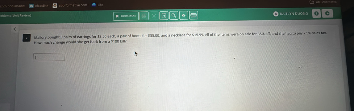 com bookmarks classlink app.formative.com Lite All Bookmarks 
oblems (Unit Review) BOOKMARK × a KAITLYN DUONG C 
7 Mallory bought 3 pairs of earrings for $3.50 each, a pair of boots for $35.00, and a necklace for $15.99. All of the items were on sale for 35% off, and she had to pay 7.5% sales tax 
How much change would she get back from a $100 bill? 
1