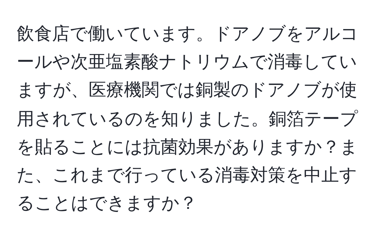 飲食店で働いています。ドアノブをアルコールや次亜塩素酸ナトリウムで消毒していますが、医療機関では銅製のドアノブが使用されているのを知りました。銅箔テープを貼ることには抗菌効果がありますか？また、これまで行っている消毒対策を中止することはできますか？