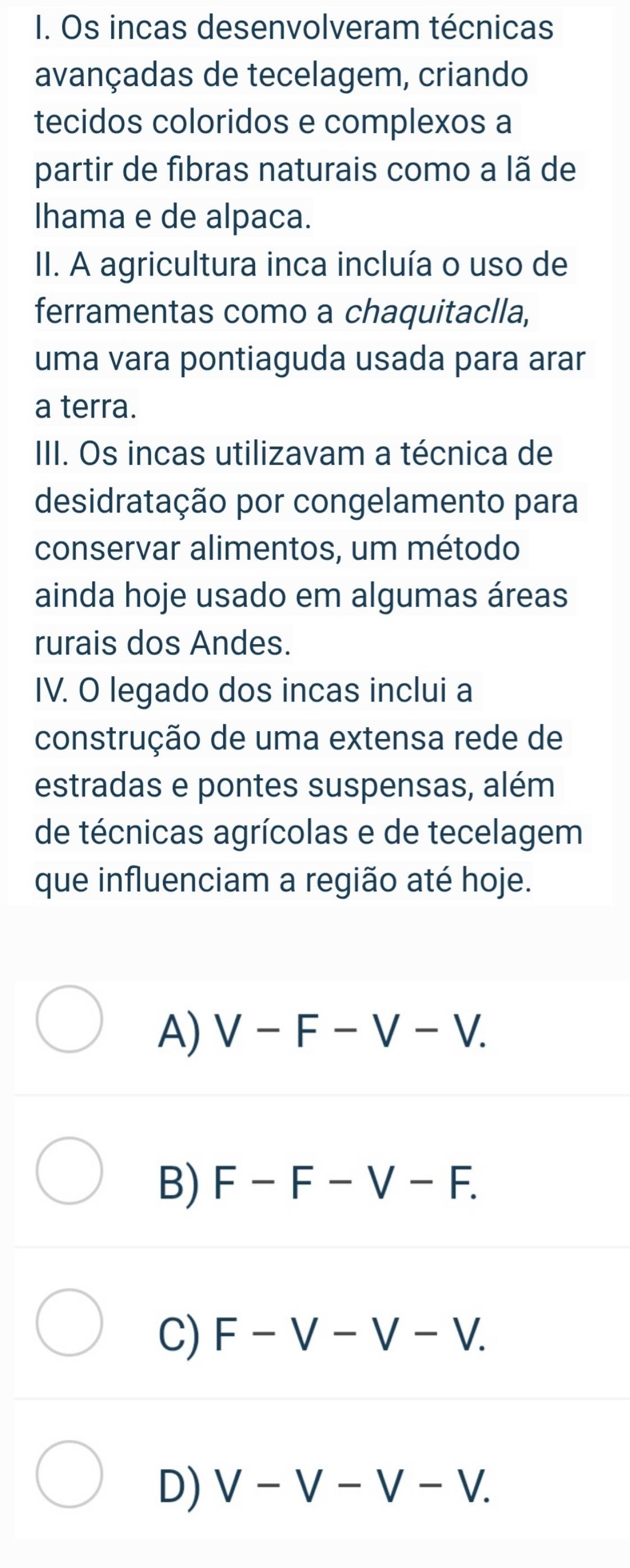 Os incas desenvolveram técnicas
avançadas de tecelagem, criando
tecidos coloridos e complexos a
partir de fibras naturais como a lã de
Ihama e de alpaca.
II. A agricultura inca incluía o uso de
ferramentas como a chaquitaclla,
uma vara pontiaguda usada para arar
a terra.
III. Os incas utilizavam a técnica de
desidratação por congelamento para
conservar alimentos, um método
ainda hoje usado em algumas áreas
rurais dos Andes.
IV. O legado dos incas inclui a
construção de uma extensa rede de
estradas e pontes suspensas, além
de técnicas agrícolas e de tecelagem
que influenciam a região até hoje.
A) V-F-V-V.
B) F-F-V-F.
C) F-V-V-V.
D) V-V-V-V.