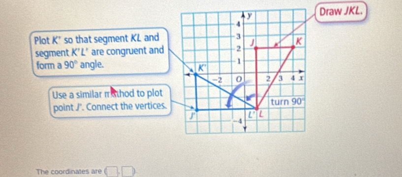 Draw JKL.
Plot K' so that segment KL and
segment K'L' are congruent and
form a 90° angle.
Use a similar m thod to plot
point J'. Connect the vertices.
The coordinates are