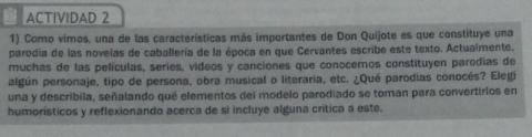 ACTIVIDAD 2 
1) Como vimos, una de las características más importantes de Don Quijote es que constituye una 
parodia de las novelas de caballería de la época en que Cervantes escribe este texto. Actualmente, 
muchas de las películas, series, videos y canciones que conocemos constituyen parodias de 
algún personaje, tipo de persona, obra musical o literaria, etc. ¿Qué parodias conocés? Elegi 
una y describila, señalando qué elementos del modelo parodiado se toman para convertirlos en 
humorísticos y reflexionando acerca de si incluye alguna crítica a este.