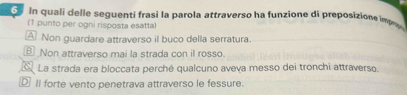 In quali delle seguenti frasi la parola attraverso ha funzione di preposizione impro
(1 punto per ogni risposta esatta)
A Non guardare attraverso il buco della serratura.
B Non attraverso mai la strada con il rosso.
La strada era bloccata perché qualcuno aveva messo dei tronchi attraverso.
D II forte vento penetrava attraverso le fessure.