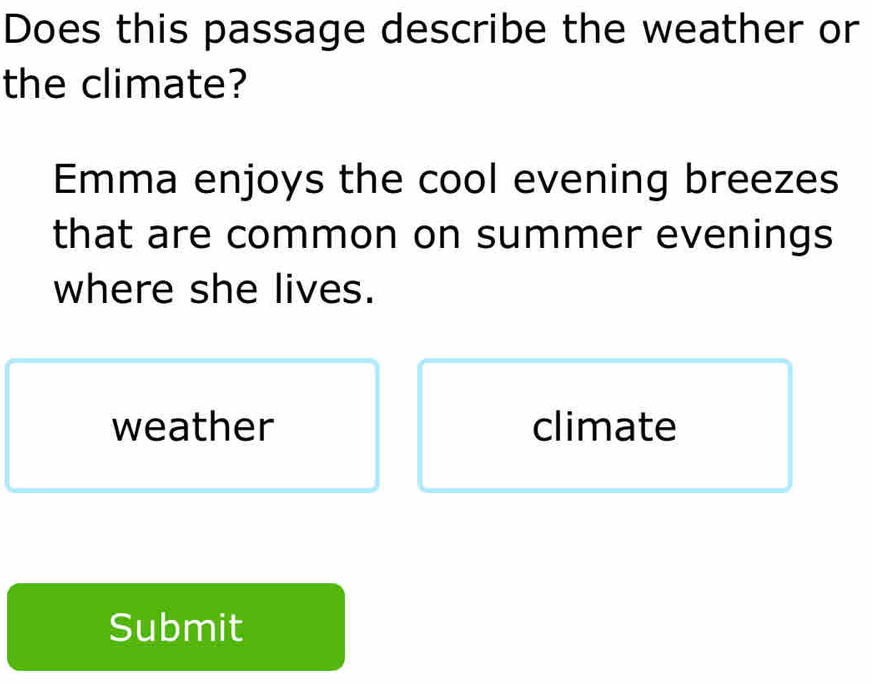 Does this passage describe the weather or
the climate?
Emma enjoys the cool evening breezes
that are common on summer evenings
where she lives.
weather climate
Submit