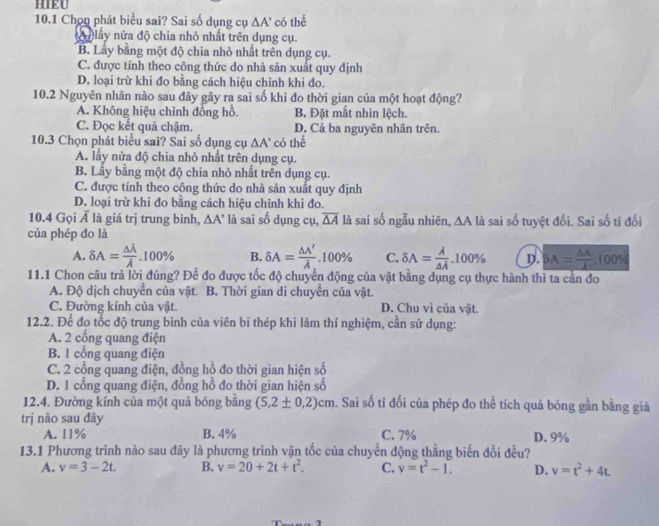 HIEU
10.1 Chọn phát biểu sai? Sai số dụng cụ △ A' có thể
X n lây nửa độ chia nhỏ nhất trên dụng cụ.
B. Lầy bằng một độ chia nhỏ nhất trên dụng cụ.
C. được tính theo công thức do nhà sản xuất quy định
D. loại trừ khi đo bằng cách hiệu chinh khi đo.
10.2 Nguyên nhân nào sau đây gây ra sai số khi đo thời gian của một hoạt động?
A. Không hiệu chinh đồng hồ. B. Đặt mắt nhìn lệch.
C. Đọc kết quả chậm. D. Cả ba nguyên nhân trên.
10.3 Chọn phát biểu sai? Sai số dụng cụ △ A' có thể
A. lấy nửa độ chia nhỏ nhất trên dụng cụ.
B. Lấy bằng một độ chia nhỏ nhất trên dụng cụ.
C. được tính theo công thức do nhà sản xuất quy định
D. loại trừ khi đo bằng cách hiệu chỉnh khi đo.
10.4 Gọi overline A là giá trị trung bình, △ A' là sai số dụng cụ, overline △ A là sai số ngẫu nhiên, ∆A là sai số tuyệt đối. Sai số tỉ đối
của phép đo là
A. delta A=frac △ overline Aoverline A.10 )% B. delta A= △ A'/lambda  .100% C. delta A=frac overline A△ overline A.100% D. BA= △ A/A .100%
11.1 Chon câu trả lời đúng? Để đo được tốc độ chuyển động của vật bằng dụng cụ thực hành thì ta cần đo
A. Độ dịch chuyển của vật. B. Thời gian di chuyển của vật.
C. Đường kính của vật. D. Chu vi của vật.
12.2. Để đọ tốc độ trung bình của viên bi thép khi làm thí nghiệm, cần sử dụng:
A. 2 cổng quang điện
B. 1 cổng quang điện
C. 2 cổng quang điện, đồng hồ đo thời gian hiện số
D. 1 cổng quang điện, đồng hồ đo thời gian hiện số
12.4. Đường kính của một quả bóng bằng (5,2± 0,2)cm. Sai số tỉ đổi của phép đo thể tích quả bóng gần bằng giá
trị nào sau đây
A. 11% B. 4% C. 7% D. 9%
13.1 Phương trình nào sau đây là phương trình vận tốc của chuyển động thẳng biến đổi đều?
A. v=3-2t. B. v=20+2t+t^2. C. v=t^2-1. D. v=t^2+4t.