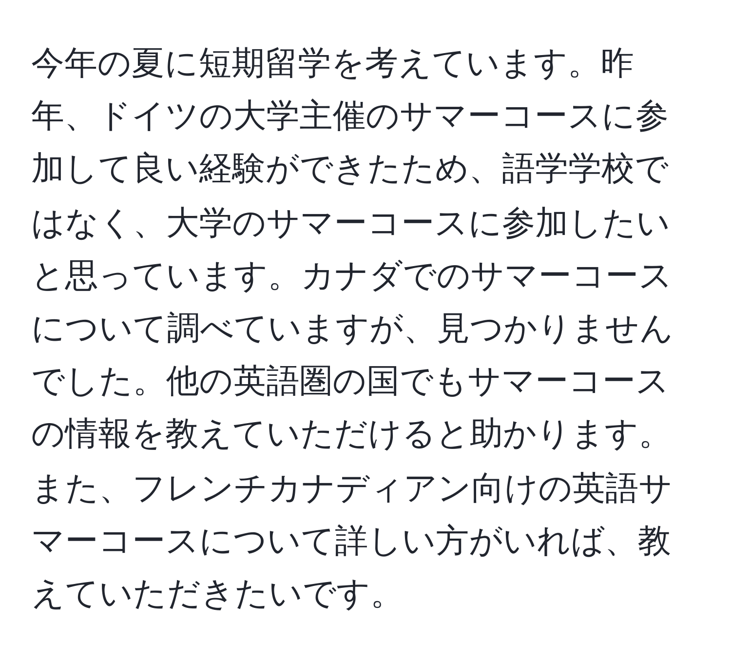 今年の夏に短期留学を考えています。昨年、ドイツの大学主催のサマーコースに参加して良い経験ができたため、語学学校ではなく、大学のサマーコースに参加したいと思っています。カナダでのサマーコースについて調べていますが、見つかりませんでした。他の英語圏の国でもサマーコースの情報を教えていただけると助かります。また、フレンチカナディアン向けの英語サマーコースについて詳しい方がいれば、教えていただきたいです。