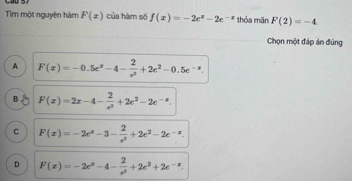 Cầu 57
Tìm một nguyên hàm F(x) của hàm số f(x)=-2e^x-2e^(-x) thỏa mãn F(2)=-4. 
Chọn một đáp án đúng
A F(x)=-0.5e^x-4- 2/e^2 +2e^2-0.5e^(-x).
B F(x)=2x-4- 2/e^2 +2e^2-2e^(-x).
C F(x)=-2e^x-3- 2/e^2 +2e^2-2e^(-x).
D F(x)=-2e^x-4- 2/e^2 +2e^2+2e^(-x).