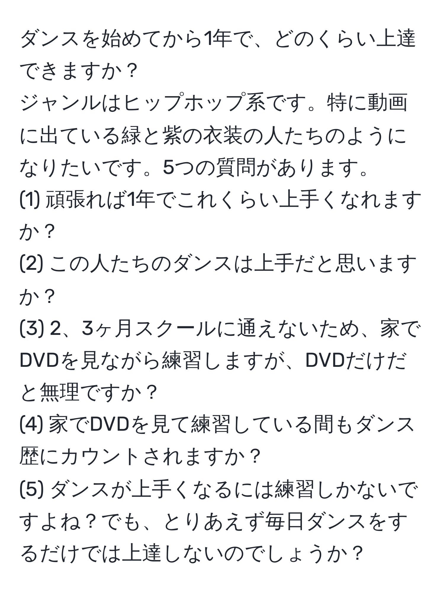 ダンスを始めてから1年で、どのくらい上達できますか？  
ジャンルはヒップホップ系です。特に動画に出ている緑と紫の衣装の人たちのようになりたいです。5つの質問があります。  
(1) 頑張れば1年でこれくらい上手くなれますか？  
(2) この人たちのダンスは上手だと思いますか？  
(3) 2、3ヶ月スクールに通えないため、家でDVDを見ながら練習しますが、DVDだけだと無理ですか？  
(4) 家でDVDを見て練習している間もダンス歴にカウントされますか？  
(5) ダンスが上手くなるには練習しかないですよね？でも、とりあえず毎日ダンスをするだけでは上達しないのでしょうか？