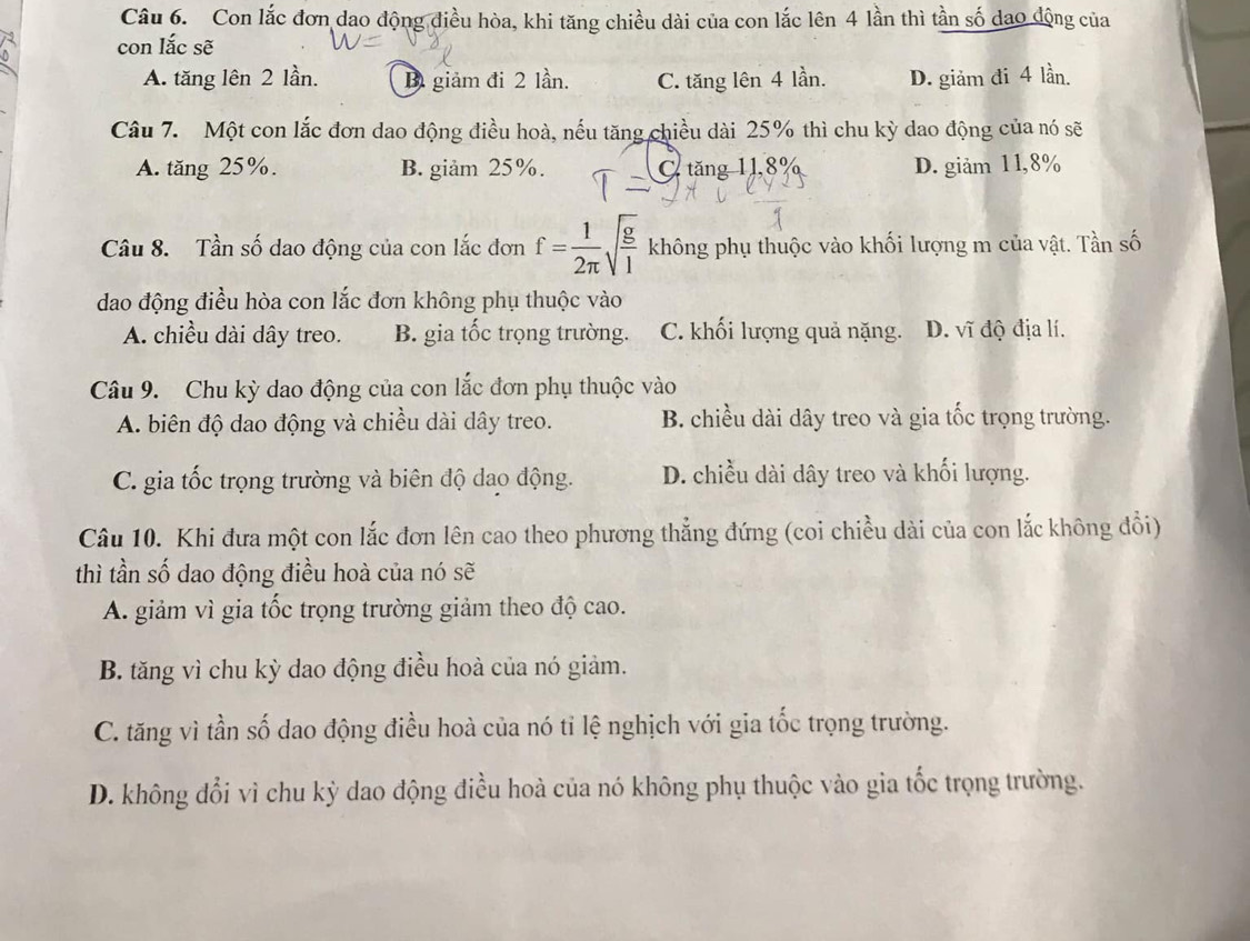 Con lắc đơn dao động điều hòa, khi tăng chiều dài của con lắc lên 4 lần thì tần số dao động của
con lắc sẽ
A. tăng lên 2 lần. D giảm đi 2 lần. C. tăng lên 4 lần. D. giảm đi 4 lần.
Câu 7. Một con lắc đơn dao động điều hoà, nếu tăng chiều dài 25% thì chu kỳ dao động của nó sẽ
A. tăng 25%. B. giảm 25%. C.  tăng 11,8% D. giảm 11,8%
Câu 8. Tần số dao động của con lắc đơn f= 1/2π  sqrt(frac g)l không phụ thuộc vào khối lượng m của vật. Tần số
dao động điều hòa con lắc đơn không phụ thuộc vào
A. chiều dài dây treo. B. gia tốc trọng trường. C. khối lượng quả nặng. D. vĩ độ địa lí.
Câu 9. Chu kỳ dao động của con lắc đơn phụ thuộc vào
A. biên độ dao động và chiều dài dây treo. B. chiều dài dây treo và gia tốc trọng trường.
C. gia tốc trọng trường và biên độ dao động. D. chiều dài dây treo và khối lượng.
Câu 10. Khi đưa một con lắc đơn lên cao theo phương thẳng đứng (coi chiều dài của con lắc không đổi)
thì tần số dao động điều hoà của nó sẽ
A. giảm vì gia tốc trọng trường giảm theo độ cao.
B. tăng vì chu kỳ dao động điều hoà của nó giảm.
C. tăng vì tần số dao động điều hoà của nó tỉ lệ nghịch với gia tốc trọng trường.
D. không đổi vì chu kỳ dao động điều hoà của nó không phụ thuộc vào gia tốc trọng trường.