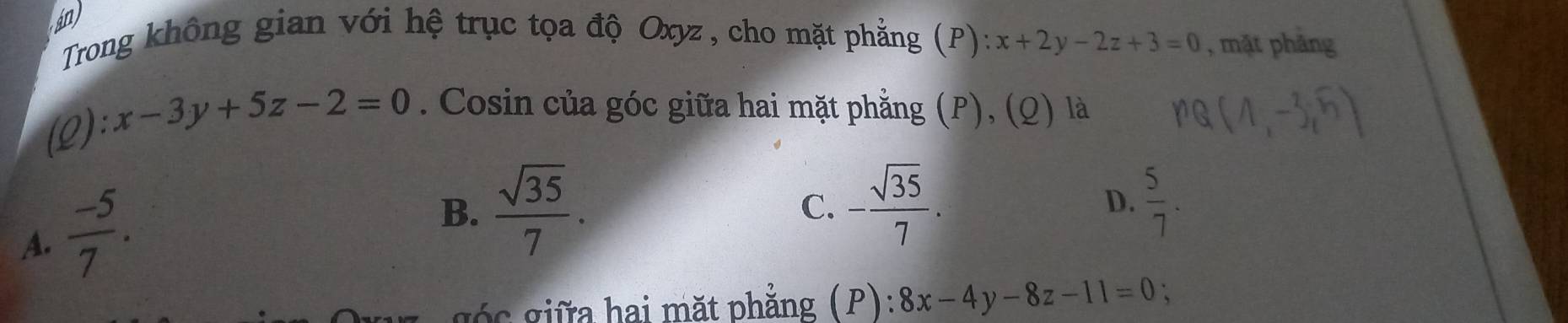 in
Trong không gian với hệ trục tọa độ Oxyz , cho mặt phẳng (P) x+2y-2z+3=0 , mặt phảng
(Q):x-3y+5z-2=0. Cosin của góc giữa hai mặt phẳng (P), (Q) là
A.  (-5)/7 .
B.  sqrt(35)/7 . C. - sqrt(35)/7 . D.  5/7 . 
góc giữa hai mặt phẳng (P): 8x-4y-8z-11=0 、