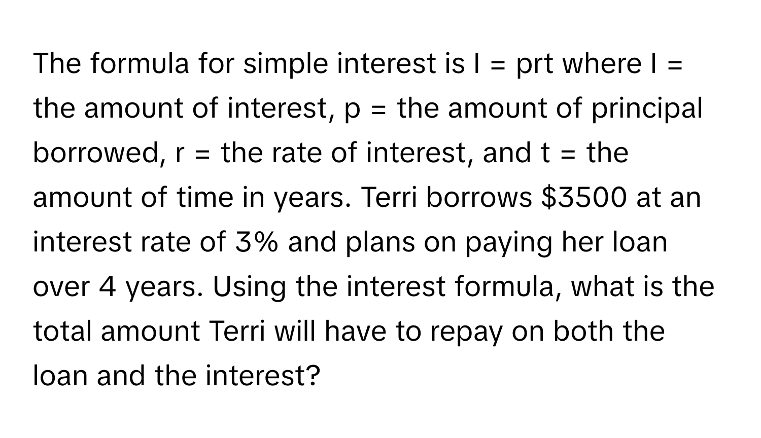 The formula for simple interest is I = prt where I = the amount of interest, p = the amount of principal borrowed, r = the rate of interest, and t = the amount of time in years. Terri borrows $3500 at an interest rate of 3% and plans on paying her loan over 4 years. Using the interest formula, what is the total amount Terri will have to repay on both the loan and the interest?