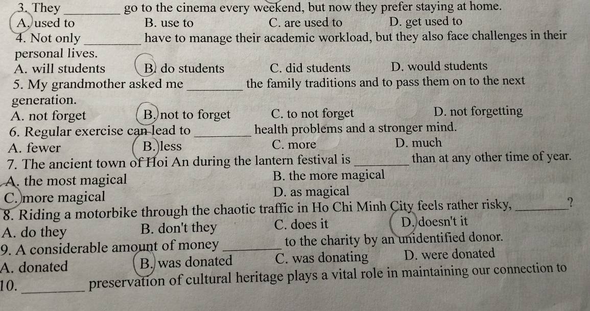 They _go to the cinema every weekend, but now they prefer staying at home.
A. used to B. use to C. are used to D. get used to
4. Not only _have to manage their academic workload, but they also face challenges in their
personal lives.
A. will students B do students C. did students D. would students
5. My grandmother asked me _the family traditions and to pass them on to the next
generation.
A. not forget B,)not to forget C. to not forget D. not forgetting
6. Regular exercise can lead to _health problems and a stronger mind.
A. fewer B.)less C. more D. much
7. The ancient town of Hoi An during the lantern festival is_ than at any other time of year.
A. the most magical B. the more magical
C. more magical D. as magical
8. Riding a motorbike through the chaotic traffic in Ho Chi Minh City feels rather risky, _?
A. do they B. don't they C. does it D. doesn't it
9. A considerable amount of money _to the charity by an unidentified donor.
A. donated B. was donated C. was donating D. were donated
10. _preservation of cultural heritage plays a vital role in maintaining our connection to