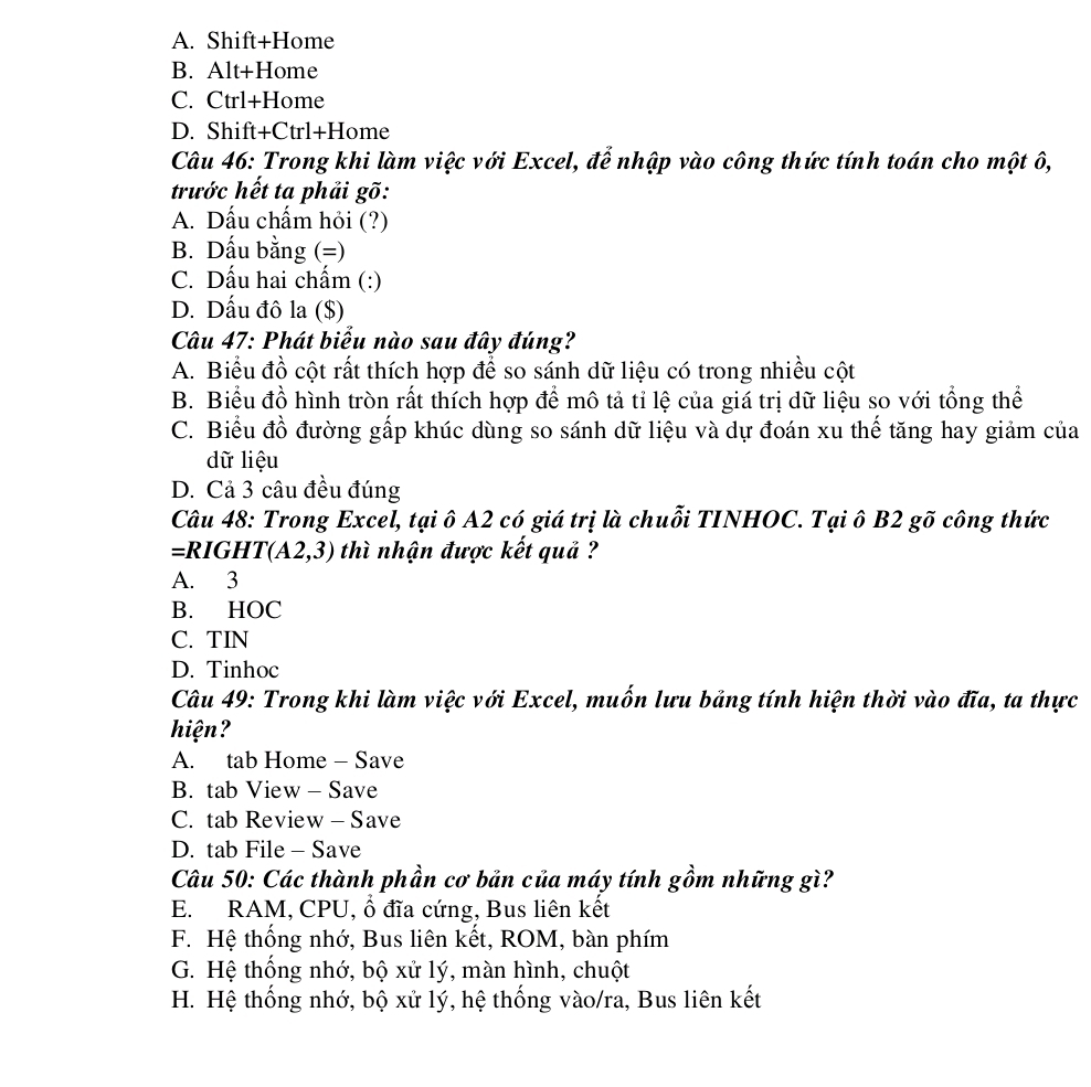 A. Shift+Home
B. Alt+Home
C. Ctrl+Home
D. Shift+Ctrl+Home
Câu 46: Trong khi làm việc với Excel, để nhập vào công thức tính toán cho một ô,
trước hết ta phải gõ:
A. Dấu chấm hỏi (?)
B. Dấu bằng (=)
C. Dấu hai chấm (:)
D. Dấu đô la ($)
Câu 47: Phát biểu nào sau đây đúng?
A. Biểu đồ cột rất thích hợp để so sánh dữ liệu có trong nhiều cột
B. Biểu đồ hình tròn rất thích hợp để mô tả tỉ lệ của giá trị dữ liệu so với tổng thể
C. Biểu đồ đường gấp khúc dùng so sánh dữ liệu và dự đoán xu thế tăng hay giảm của
dữ liệu
D. Cả 3 câu đều đúng
Câu 48: Trong Excel, tại ô A2 có giá trị là chuỗi TINHOC. Tại ô B2 gõ công thức
=RIGHT(A2,3) thì nhận được kết quả ?
A. 3
B. HOC
C. TIN
D. Tinhoc
Câu 49: Trong khi làm việc với Excel, muốn lưu bảng tính hiện thời vào đĩa, ta thực
hiện?
A. tab Home - Save
B. tab View - Save
C. tab Review - Save
D. tab File - Save
Câu 50: Các thành phần cơ bản của máy tính gồm những gì?
E. RAM, CPU, ổ đĩa cứng, Bus liên kết
F. Hệ thống nhớ, Bus liên kết, ROM, bàn phím
G. Hệ thống nhớ, bộ xử lý, màn hình, chuột
H. Hệ thống nhớ, bộ xử lý, hệ thống vào/ra, Bus liên kết
