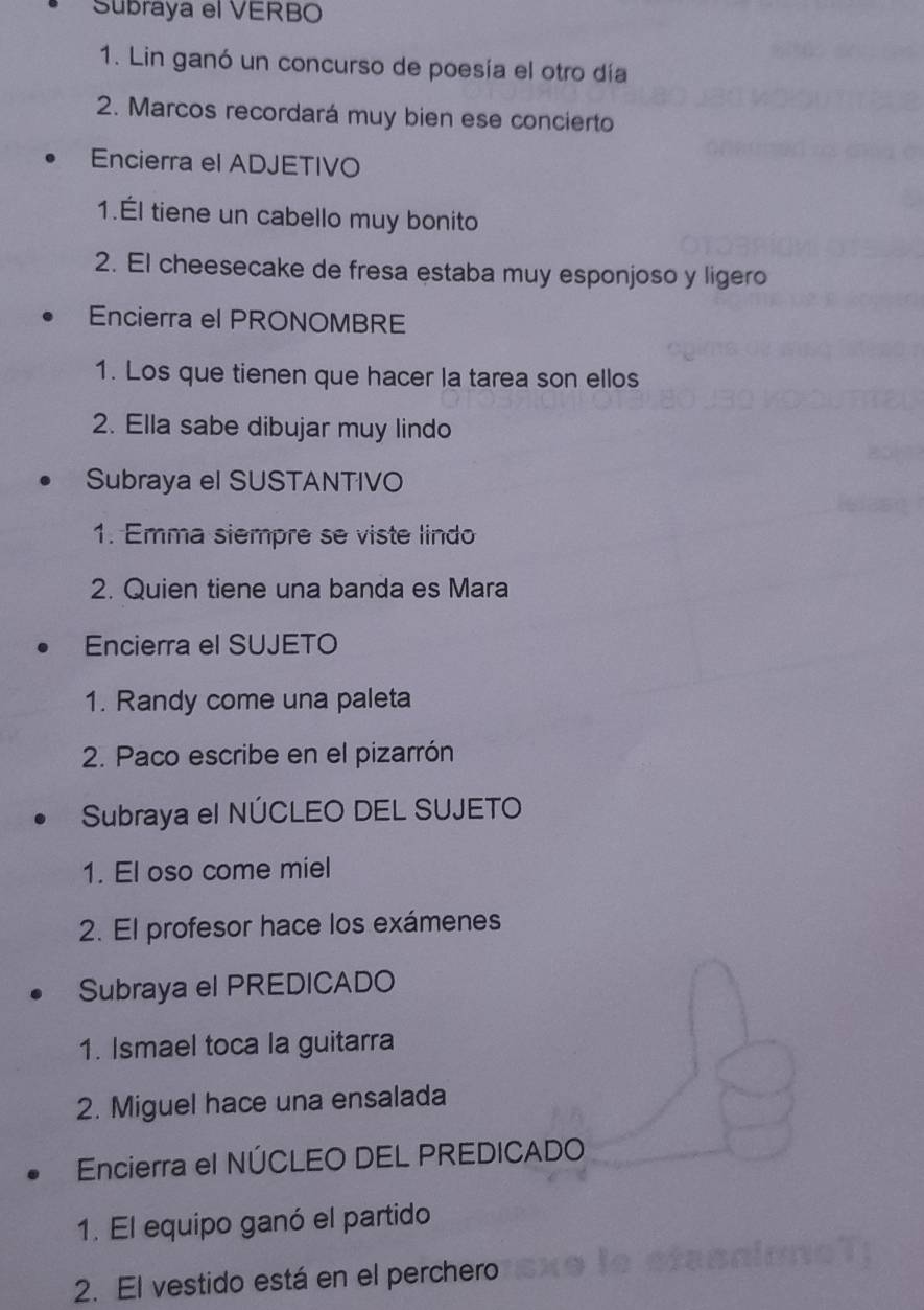 Subraya el VERBO 
1. Lin ganó un concurso de poesía el otro día 
2. Marcos recordará muy bien ese concierto 
Encierra el ADJETIVO 
1.Él tiene un cabello muy bonito 
2. El cheesecake de fresa estaba muy esponjoso y ligero 
Encierra el PRONOMBRE 
1. Los que tienen que hacer la tarea son ellos 
2. Ella sabe dibujar muy lindo 
Subraya el SUSTANTIVO 
1. Emma siempre se viste lindo 
2. Quien tiene una banda es Mara 
Encierra el SUJETO 
1. Randy come una paleta 
2. Paco escribe en el pizarrón 
Subraya el NÚCLEO DEL SUJETO 
1. El oso come miel 
2. El profesor hace los exámenes 
Subraya el PREDICADO 
1. Ismael toca la guitarra 
2. Miguel hace una ensalada 
Encierra el NÚCLEO DEL PREDICADO 
1. El equipo ganó el partido 
2. El vestido está en el perchero