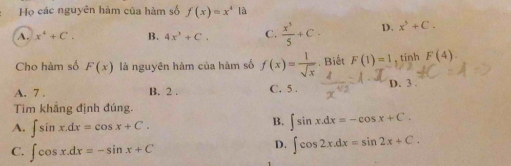 Họ các nguyên hàm của hàm số f(x)=x^4 là
A. x^4+C. B. 4x^3+C. C.  x^5/5 +C.
D. x^5+C. 
Cho hàm số F(x) là nguyên hàm của hàm số f(x)= 1/sqrt(x) . Biết F(1)=1 , tính F(4).
D. 3.
A. 7. B. 2. C. 5 .
Tìm khắng định đúng.
A. ∈t sin x.dx=cos x+C. 
B. ∈t sin x.dx=-cos x+C.
C. ∈t cos x.dx=-sin x+C
D. ∈t cos 2x.dx=sin 2x+C.