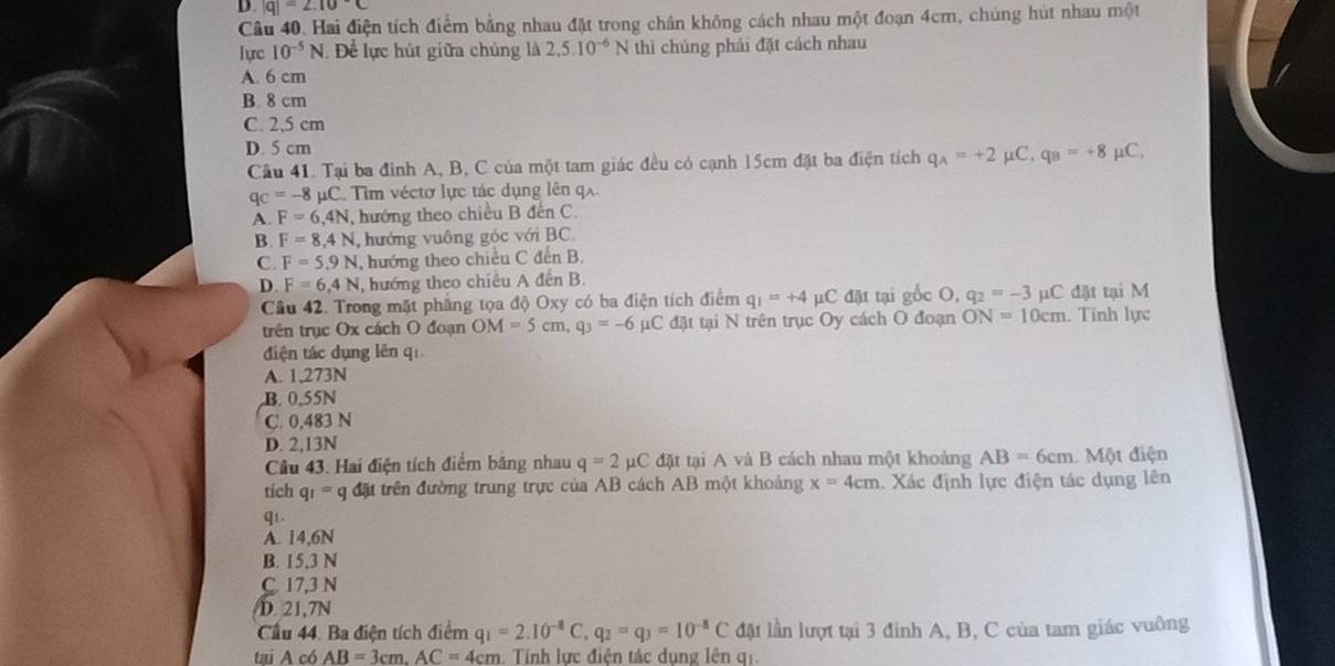 |q|=∠ .10°C
Câu 40. Hai điện tích điểm bằng nhau đặt trong chân không cách nhau một đoạn 4cm, chúng hút nhau một
lực 10^(-5)N. Để lực hút giữa chúng là 2,5.10^(-6)N thì chúng phải đặt cách nhau
A. 6 cm
B. 8 cm
C. 2,5 cm
D. 5 cm μC,
Câu 41. Tại ba đinh A, B, C của một tam giác đều có cạnh 15cm đặt ba điện tích q_A=+2 μ. q_B=+8
q_C=-8mu C Tim véctơ lực tác dụng lên q
A. F=6,4N , hướng theo chiều B đến C.
B. F=8.4N ,hướng vuông góc với BC.
C. F=5.9N , hướng theo chiều C đến B.
D. F=6.4N , hướng theo chiều A đến B.
Câu 42. Trong mặt phẳng tọa độ Oxy có ba điện tích điểm q_1=+4mu C đặt tại gốc O, q_2=-3 μC đặt tại M
trên trục Ox cách O đoạn OM=5cm,q_3=-6 μC đặt tại N trên trục Oy cách O đoạn ON=10cm. Tính lực
diện tác dụng lên qī
A. 1,273N
B. 0,55N
C. 0,483 N
D. 2,13N
Câu 43. Hai điện tích điểm băng nhau q=2 pC đặt tại A và B cách nhau một khoảng AB=6cm Một điện
tích q_1=q đặt trên đường trung trực của AB cách AB một khoảng x=4cm. Xác định lực điện tác dụng lên
q1.
A. 14,6N
B. 15,3 N
C. 17,3 N
D. 21,7N
Cầu 44. Ba điện tích điểm q_1=2.10^(-8)C,q_2=q_3=10^(-8)C đặt lần lượt tại 3 đinh A, B, C của tam giác vuông
tai A có AB=3cm.AC=4cm Tính lực điễn tác dung lên gi