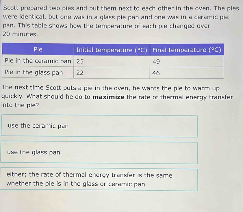 Scott prepared two pies and put them next to each other in the oven. The pies
were identical, but one was in a glass pie pan and one was in a ceramic pie
pan. This table shows how the temperature of each pie changed over
20 minutes.
The next time Scott puts a pie in the oven, he wants the pie to warm up
quickly. What should he do to maximize the rate of thermal energy transfer
into the pie?
use the ceramic pan
use the glass pan
either; the rate of thermal energy transfer is the same
whether the pie is in the glass or ceramic pan