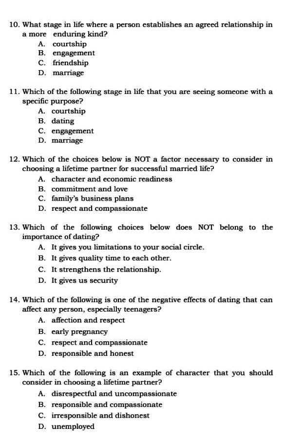 What stage in life where a person establishes an agreed relationship in
a more enduring kind?
A. courtship
B. engagement
C. friendship
D. marriage
11. Which of the following stage in life that you are seeing someone with a
specific purpose?
A. courtship
B. dating
C. engagement
D. marriage
12. Which of the choices below is NOT a factor necessary to consider in
choosing a lifetime partner for successful married life?
A. character and economic readiness
B. commitment and love
C. family’s business plans
D. respect and compassionate
13. Which of the following choices below does NOT belong to the
importance of dating?
A. It gives you limitations to your social circle.
B. It gives quality time to each other.
C. It strengthens the relationship.
D. It gives us security
14. Which of the following is one of the negative effects of dating that can
affect any person, especially teenagers?
A. affection and respect
B. early pregnancy
C. respect and compassionate
D. responsible and honest
15. Which of the following is an example of character that you should
consider in choosing a lifetime partner?
A. disrespectful and uncompassionate
B. responsible and compassionate
C. irresponsible and dishonest
D. unemployed